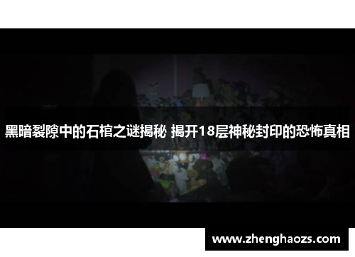 黑暗裂隙中的石棺之谜揭秘 揭开18层神秘封印的恐怖真相